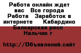 Работа онлайн ждет вас - Все города Работа » Заработок в интернете   . Кабардино-Балкарская респ.,Нальчик г.